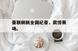 爱游戏(中国)-曼联刷新全国纪录，震惊赛场。