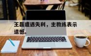 爱游戏(中国)-王磊遭遇失利，主教练表示遗憾。
