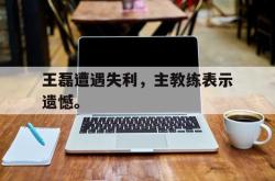 爱游戏(中国)-王磊遭遇失利，主教练表示遗憾。