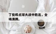 爱游戏(中国)-丁俊晖点球大战中胜出，全场沸腾。