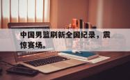 爱游戏(中国)-中国男篮刷新全国纪录，震惊赛场。
