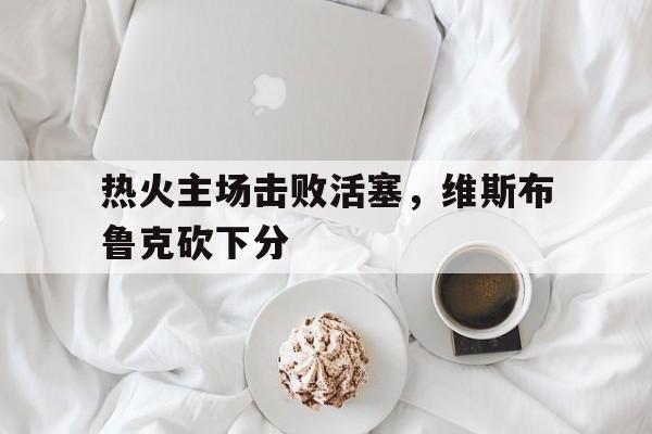 热火主场击败活塞，维斯布鲁克砍下分