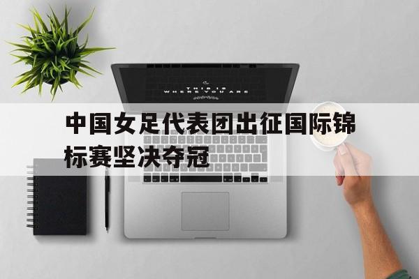中国女足代表团出征国际锦标赛坚决夺冠