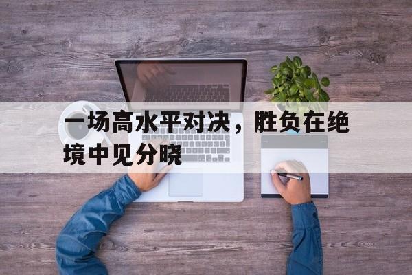 一场高水平对决，胜负在绝境中见分晓